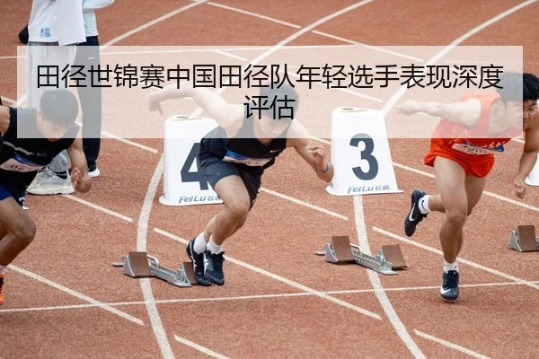 田径世锦赛中国田径队年轻选手表现深度评估